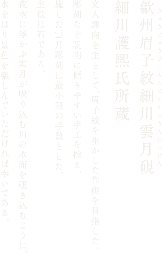 【歙州眉子紋細川雲月硯 細川護煕氏所蔵】文人趣向を主として、眉子紋を生かした作硯を目指した。彫刻など説明に傾きやすい手工を控え、施した雲月彫刻は最小限の手数とした。主役は石である。夜空に浮かぶ雲月が映り込む川の水面を覗き込むように、水をはり景色を楽しんでいただければ幸いである。