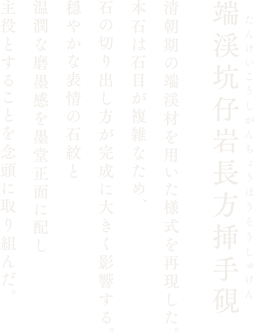 【端渓坑仔岩長方挿手硯】清朝期の端渓材を用いた様式を再現した。本石は石目が複雑なため、石の切り出し方が完成に大きく影響する。穏やかな表情の石紋と温潤な磨墨感を墨堂正面に配し主役とすることを念頭に取り組んだ。