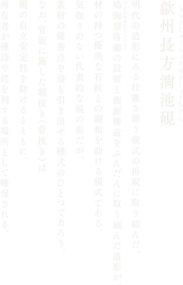 【歙州長方淌池硯】明代の造形にみる壮麗さ漂う硯式の再現に取り組んだ。鳩胸型落潮の設置と曲面構造をふんだんに取り組んだ造形が、材の持つ優美な石紋との調和を助ける硯式である。気取りのない代表的な硯の姿だが、素材の優秀点を最も引き出せる様式のひとつであろう。なお、背面に施した額抜き（背抜き）は硯の自立安定性を助けるとともに、所有者が漢詩や銘を刻する場所として確保される。