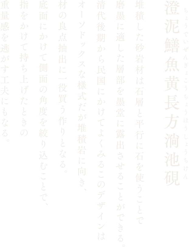 【澄泥鱔魚黄長方淌池硯】堆積した砂岩材は石層と平行に石を使うことで磨墨に適した層部を墨堂に露出させることができる。清代後期から民国にかけてよくみるこのデザインはオーソドックスな様式だが堆積岩に向き、材の良点抽出に一役買う作りとなる。底面にかけて側面の角度を絞り込むことで、指をかけて持ち上げたときの重量感を逃がす工夫にもなる。