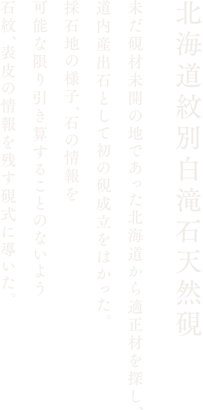 【北海道紋別白滝石天然硯】未だ硯材未開の地であった北海道から適正材を探し、道内産出石として初の硯成立をはかった。採石地の様子、石の情報を可能な限り引き算することのないよう石紋、表皮の情報を残す硯式に導いた。