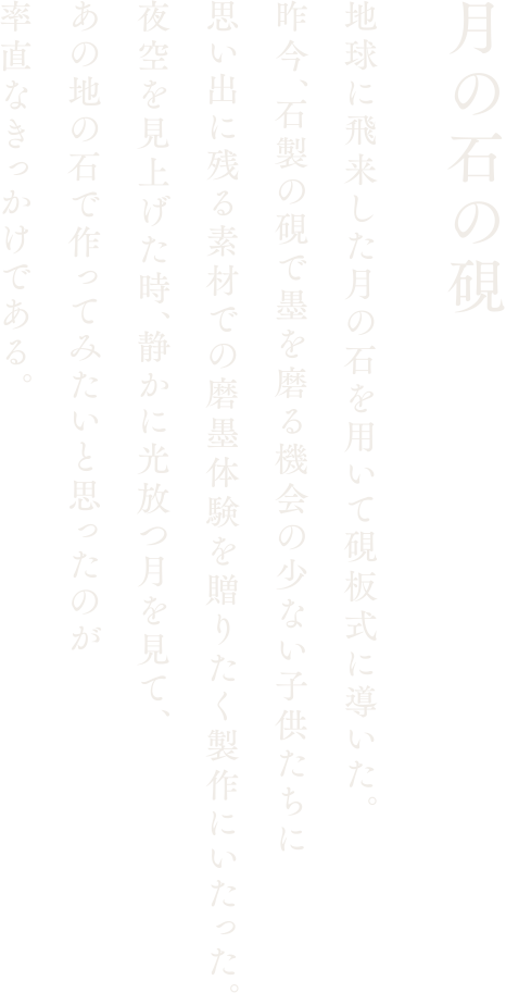 【月の石の硯】地球に飛来した月の石を用いて硯板式に導いた。昨今、石製の硯で墨を磨る機会の少ない子供たちに思い出に残る素材での磨墨体験を贈りたく製作にいたった。夜空を見上げた時、静かに光放つ月を見て、あの地の石で作ってみたいと思ったのが率直なきっかけである。