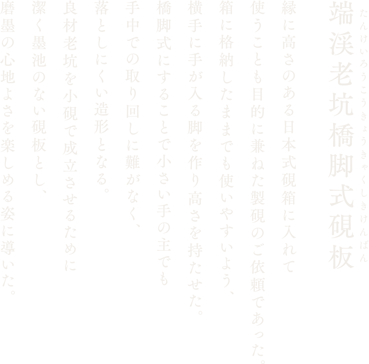 【端渓老坑橋脚式硯板】縁に高さのある日本式硯箱に入れて使うことも目的に兼ねた製硯のご依頼であった。箱に格納したままでも使いやすいよう、横手に手が入る脚を作り高さを持たせた。橋脚式にすることで小さい手の主でも手中での取り回しに難がなく、落としにくい造形となる。良材老坑を小硯で成立させるために潔く墨池のない硯板とし、磨墨の心地よさを楽しめる姿に導いた。