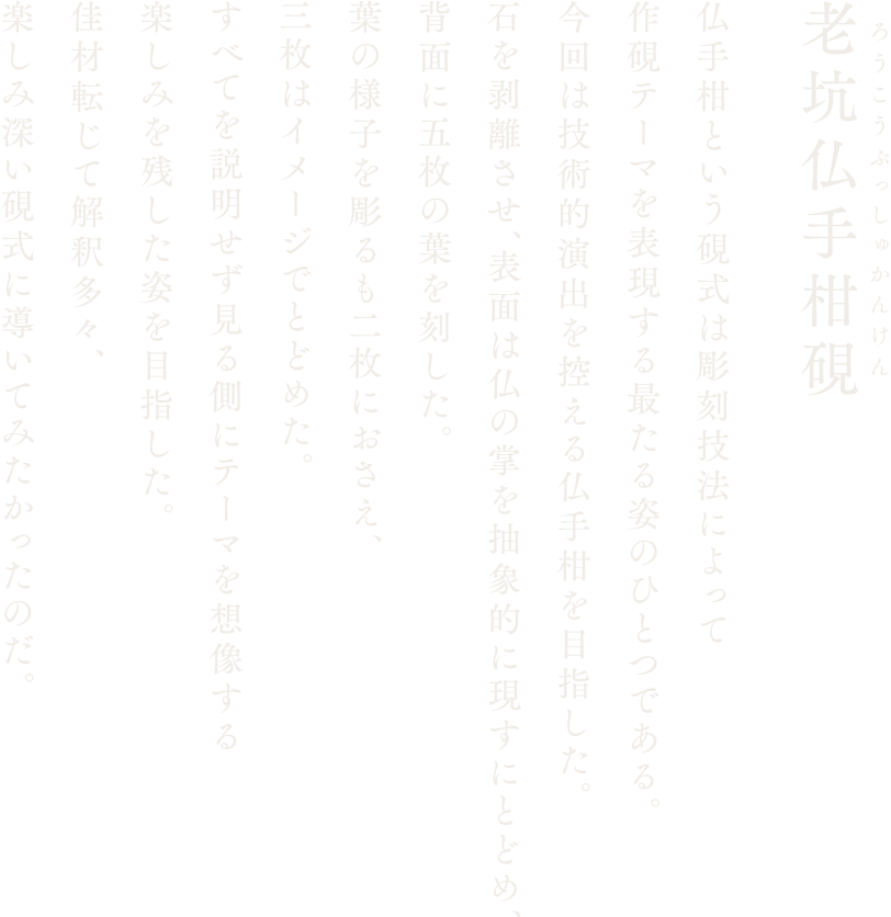 【老坑仏手柑硯】仏手柑という硯式は彫刻技法によって作硯テーマを表現する最たる姿のひとつである。今回は技術的演出を控える仏手柑を目指した。石を剥離させ、表面は仏の掌を抽象的に現すにとどめ、背面に五枚の葉を刻した。葉の様子を彫るも二枚におさえ、三枚はイメージでとどめた。すべてを説明せず見る側にテーマを想像する楽しみを残した姿を目指した。佳材転じて解釈多々、楽しみ深い硯式に導いてみたかったのだ。