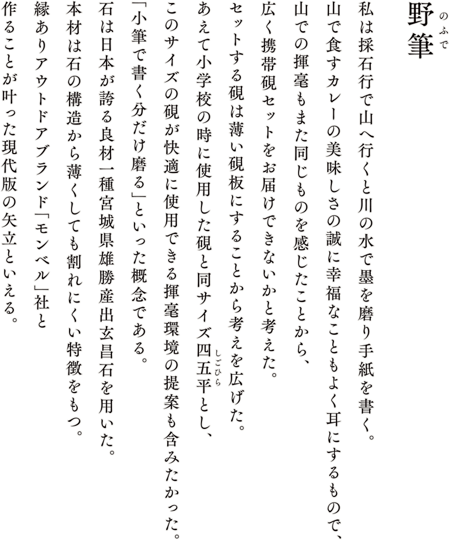 【野筆】伊達政宗公の愛用硯の材であり、藩外流出を禁ずる御触れからついた名を持つ「御留石」。宮城県雄勝で産出され続け、六百年を越える歴史のある名坑である。本坑は近隣坑産出玄昌石に比べ石の構造が複雑であることから重機採石に向かず現在でも人力によるツルハシ、テコでの採石が唯一の方法となる。よって、山、斜面、層に対しての理解は必須である。伝統的採石法の学びを兼ね頂戴した御留石を当時政宗公に献上した名工に思いを馳せ作硯に取り組もうと思う。作硯前に採れたての名材を記録することとした。私が思う「硯」が最も美しい姿である。